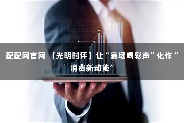 配配网官网 【光明时评】让“赛场喝彩声”化作“消费新动能”