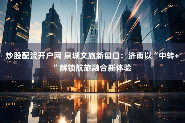 炒股配资开户网 泉城文旅新窗口：济南以“中转+”解锁航旅融合新体验