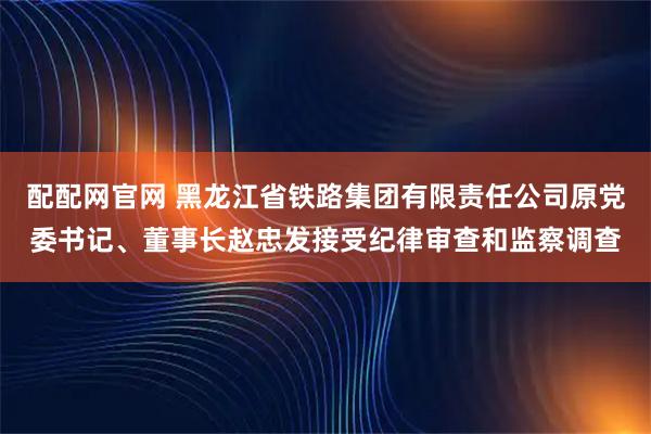 配配网官网 黑龙江省铁路集团有限责任公司原党委书记、董事长赵忠发接受纪律审查和监察调查