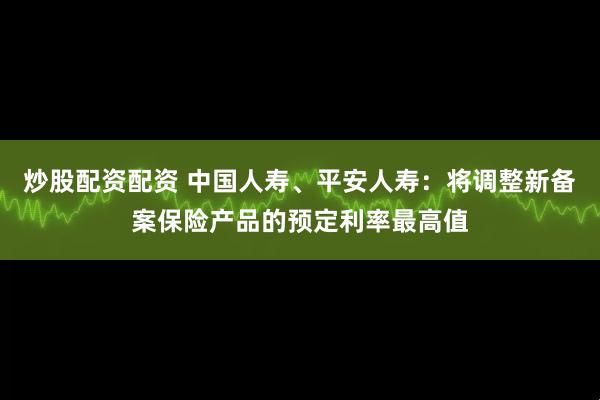 炒股配资配资 中国人寿、平安人寿：将调整新备案保险产品的预定利率最高值