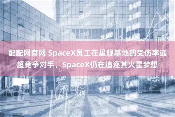 配配网官网 SpaceX员工在星舰基地的受伤率远超竞争对手，SpaceX仍在追逐其火星梦想