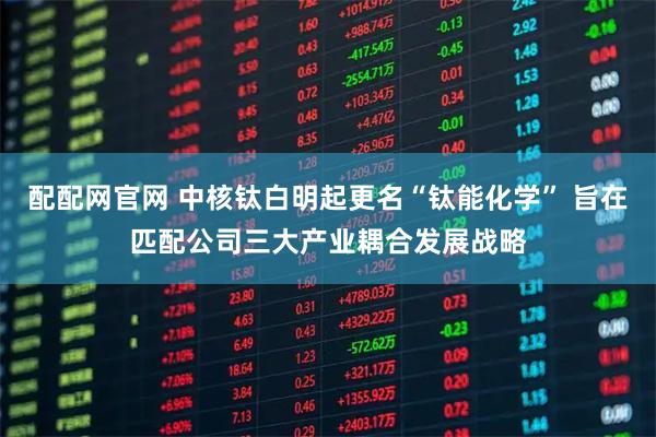 配配网官网 中核钛白明起更名“钛能化学” 旨在匹配公司三大产业耦合发展战略