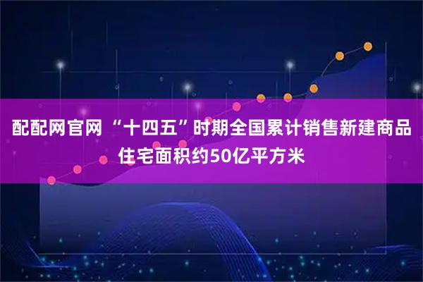 配配网官网 “十四五”时期全国累计销售新建商品住宅面积约50亿平方米