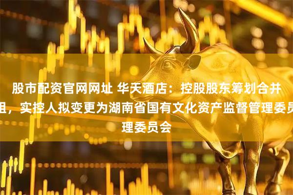 股市配资官网网址 华天酒店：控股股东筹划合并重组，实控人拟变更为湖南省国有文化资产监督管理委员会