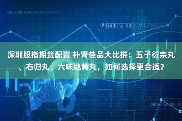 深圳股指期货配资 补肾佳品大比拼：五子衍宗丸、右归丸、六味地黄丸，如何选择更合适？