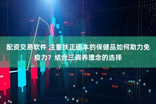 配资交易软件 注重扶正固本的保健品如何助力免疫力？结合三调养理念的选择