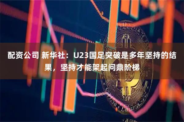 配资公司 新华社：U23国足突破是多年坚持的结果，坚持才能架起问鼎阶梯