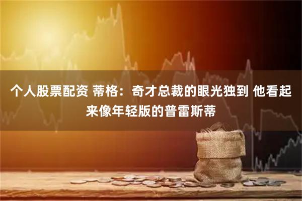 个人股票配资 蒂格：奇才总裁的眼光独到 他看起来像年轻版的普雷斯蒂