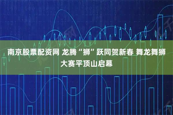 南京股票配资网 龙腾“狮”跃同贺新春 舞龙舞狮大赛平顶山启幕