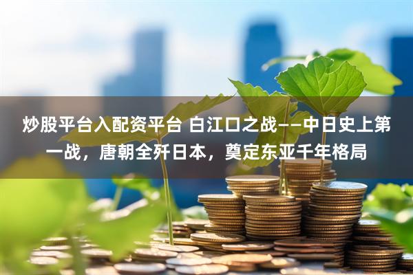 炒股平台入配资平台 白江口之战——中日史上第一战，唐朝全歼日本，奠定东亚千年格局