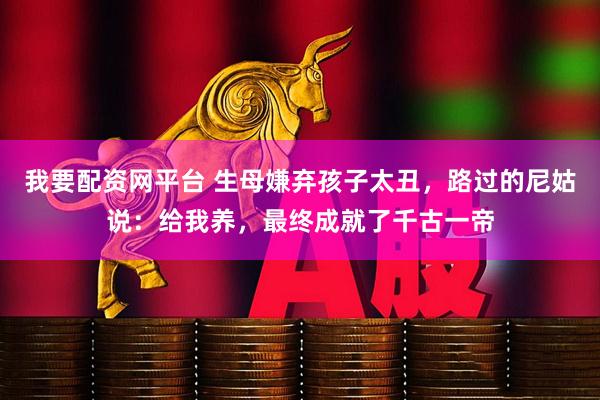 我要配资网平台 生母嫌弃孩子太丑，路过的尼姑说：给我养，最终成就了千古一帝