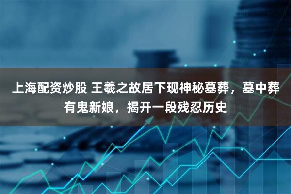 上海配资炒股 王羲之故居下现神秘墓葬，墓中葬有鬼新娘，揭开一段残忍历史
