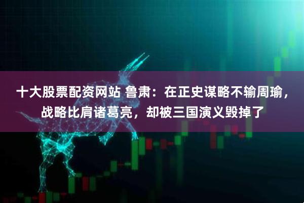 十大股票配资网站 鲁肃：在正史谋略不输周瑜，战略比肩诸葛亮，却被三国演义毁掉了