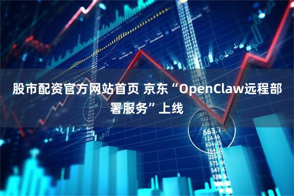 股市配资官方网站首页 京东“OpenClaw远程部署服务”上线