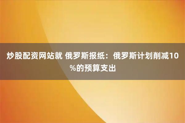 炒股配资网站就 俄罗斯报纸：俄罗斯计划削减10%的预算支出