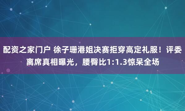 配资之家门户 徐子珊港姐决赛拒穿高定礼服！评委离席真相曝光，腰臀比1:1.3惊呆全场