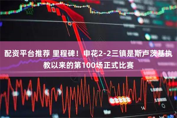 配资平台推荐 里程碑！申花2-2三镇是斯卢茨基执教以来的第100场正式比赛